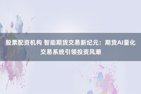 股票配资机构 智能期货交易新纪元：期货AI量化交易系统引领投资风潮