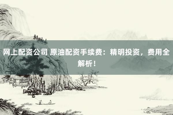 网上配资公司 原油配资手续费：精明投资，费用全解析！