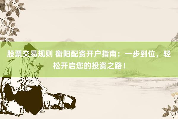 股票交易规则 衡阳配资开户指南：一步到位，轻松开启您的投资之路！