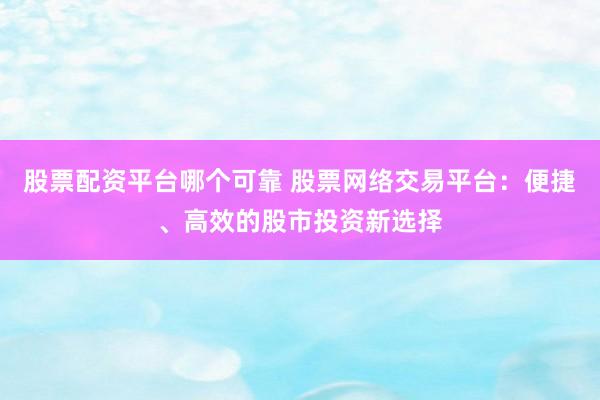 股票配资平台哪个可靠 股票网络交易平台：便捷、高效的股市投资新选择