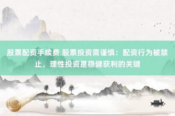 股票配资手续费 股票投资需谨慎：配资行为被禁止，理性投资是稳健获利的关键