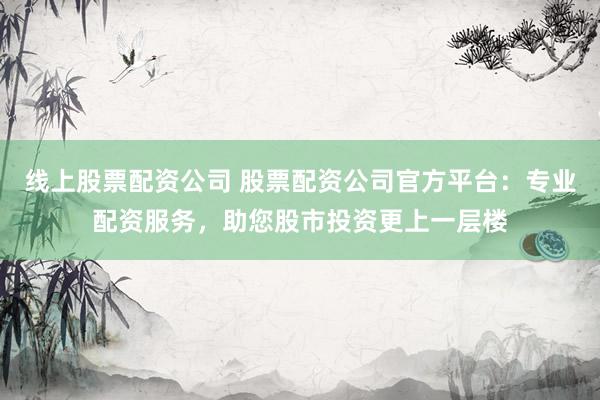 线上股票配资公司 股票配资公司官方平台：专业配资服务，助您股市投资更上一层楼