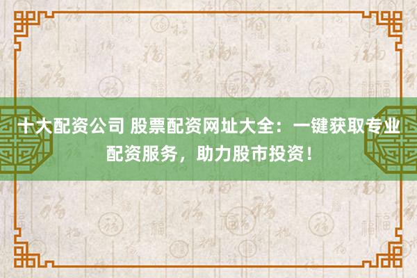 十大配资公司 股票配资网址大全：一键获取专业配资服务，助力股市投资！