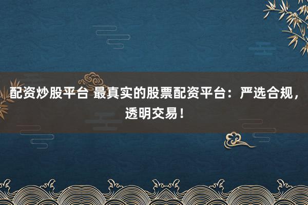 配资炒股平台 最真实的股票配资平台：严选合规，透明交易！