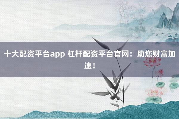 十大配资平台app 杠杆配资平台官网：助您财富加速！