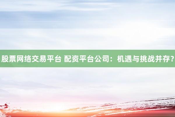 股票网络交易平台 配资平台公司：机遇与挑战并存？