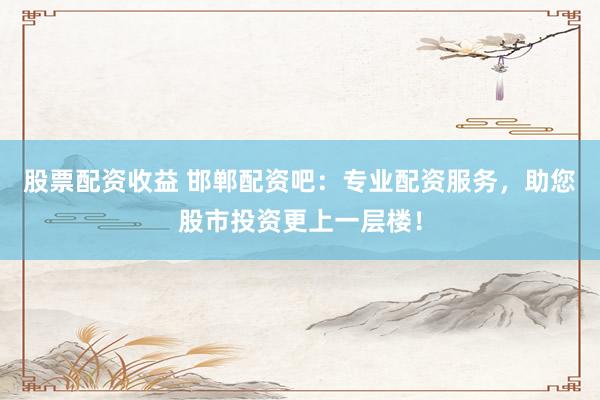 股票配资收益 邯郸配资吧：专业配资服务，助您股市投资更上一层楼！