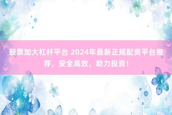 股票加大杠杆平台 2024年最新正规配资平台推荐,安全高效,助力投资!