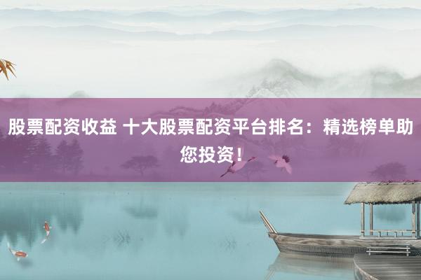 股票配资收益 十大股票配资平台排名：精选榜单助您投资！