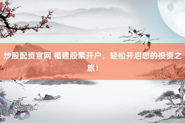 炒股配资官网 福建股票开户,轻松开启您的投资之旅!