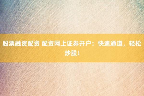 股票融资配资 配资网上证券开户：快速通道，轻松炒股！