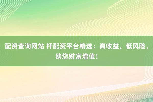 配资查询网站 杆配资平台精选:高收益,低风险,助您财富增值!