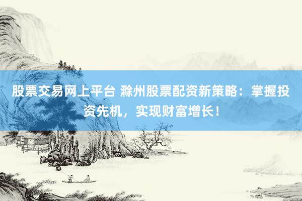 股票交易网上平台 滁州股票配资新策略:掌握投资先机,实现财富增长!