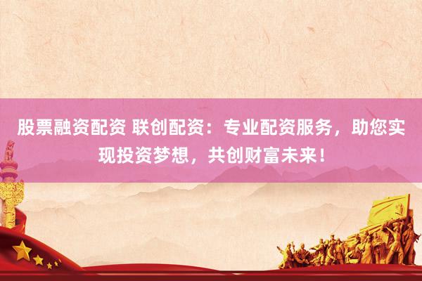 股票融资配资 联创配资:专业配资服务,助您实现投资梦想,共创财富未来!