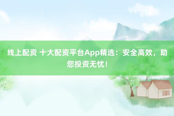 线上配资 十大配资平台App精选:安全高效,助您投资无忧!
