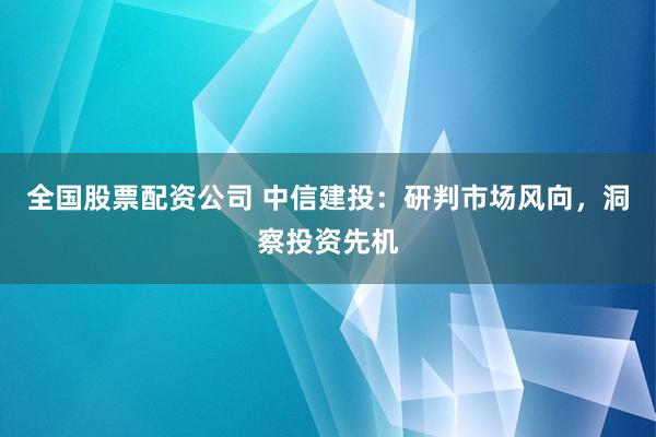 全国股票配资公司 中信建投：研判市场风向，洞察投资先机