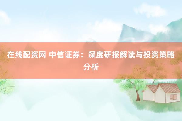 在线配资网 中信证券：深度研报解读与投资策略分析