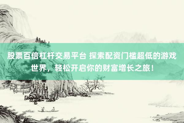 股票百倍杠杆交易平台 探索配资门槛超低的游戏世界,轻松开启你的财富增长之旅!