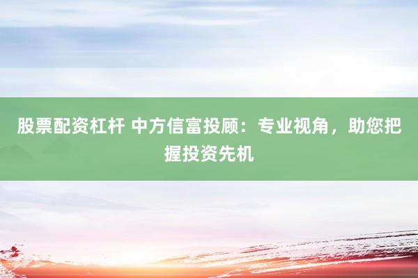 股票配资杠杆 中方信富投顾:专业视角,助您把握投资先机