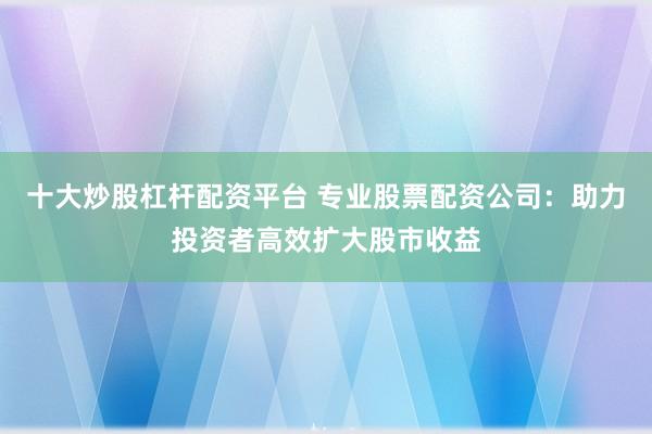十大炒股杠杆配资平台 专业股票配资公司：助力投资者高效扩大股市收益