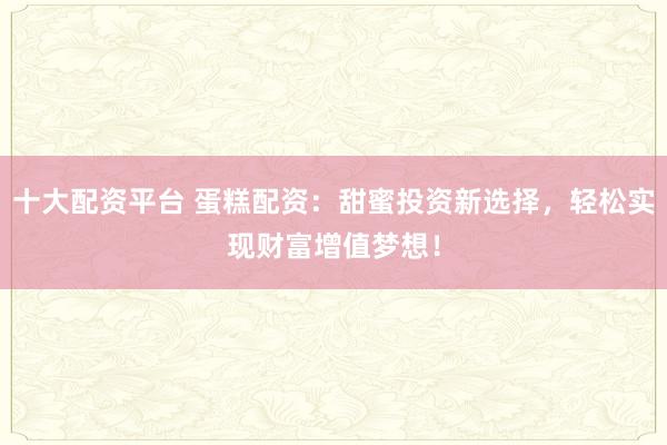 十大配资平台 蛋糕配资：甜蜜投资新选择，轻松实现财富增值梦想！