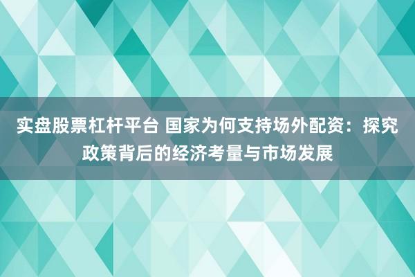 实盘股票杠杆平台 国家为何支持场外配资:探究政策背后的经济考量与市场发展