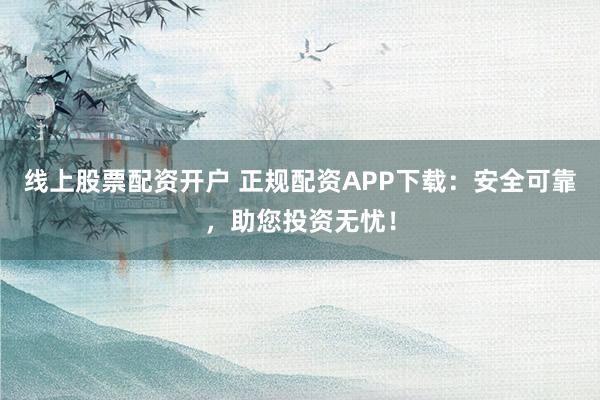 线上股票配资开户 正规配资APP下载：安全可靠，助您投资无忧！