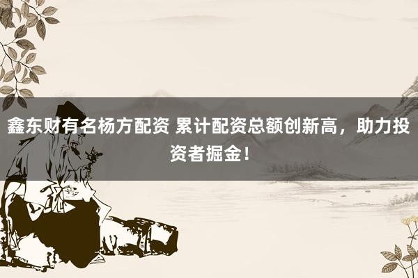 鑫东财有名杨方配资 累计配资总额创新高，助力投资者掘金！