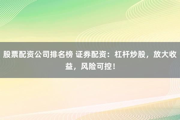 股票配资公司排名榜 证券配资：杠杆炒股，放大收益，风险可控！