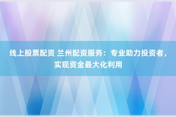 线上股票配资 兰州配资服务：专业助力投资者，实现资金最大化利用
