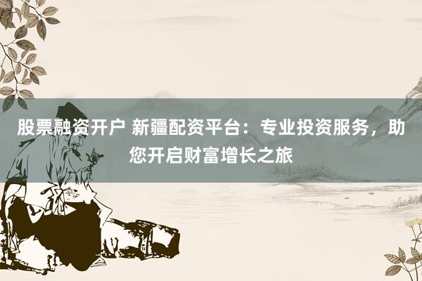 股票融资开户 新疆配资平台：专业投资服务，助您开启财富增长之旅