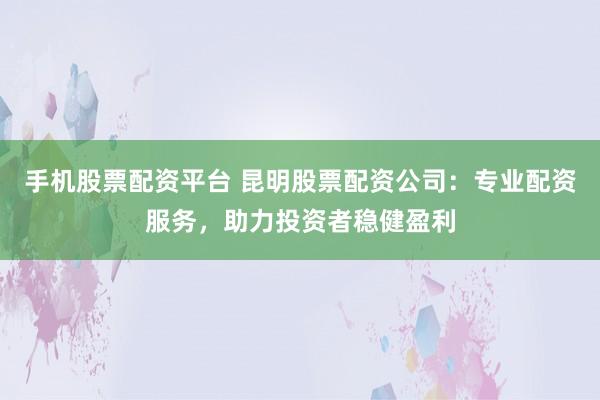 手机股票配资平台 昆明股票配资公司：专业配资服务，助力投资者稳健盈利