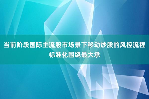 当前阶段国际主流股市场景下移动炒股的风控流程标准化围绕最大承