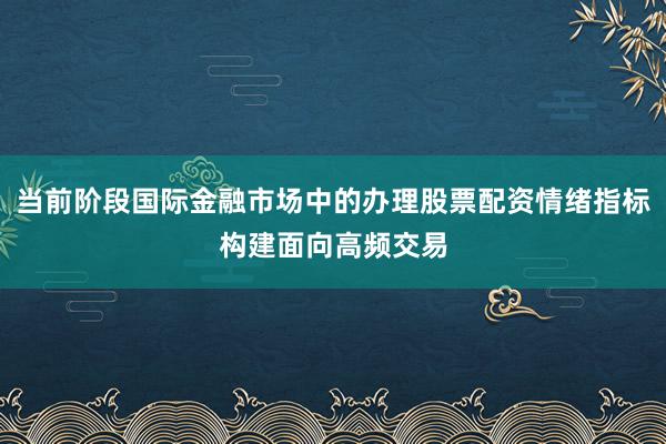 当前阶段国际金融市场中的办理股票配资情绪指标构建面向高频交易