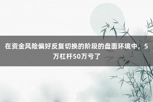 在资金风险偏好反复切换的阶段的盘面环境中，5万杠杆50万亏了