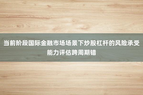 当前阶段国际金融市场场景下炒股杠杆的风险承受能力评估跨周期错