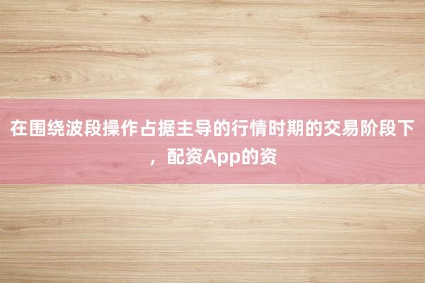 在围绕波段操作占据主导的行情时期的交易阶段下，配资App的资
