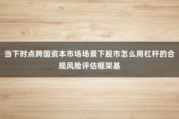 当下时点跨国资本市场场景下股市怎么用杠杆的合规风险评估框架基