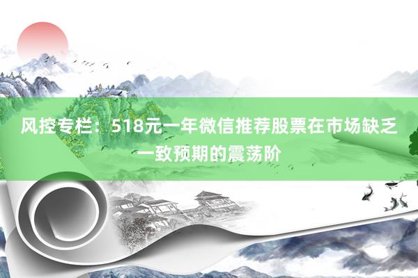 风控专栏：518元一年微信推荐股票在市场缺乏一致预期的震荡阶