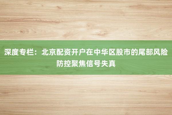 深度专栏：北京配资开户在中华区股市的尾部风险防控聚焦信号失真