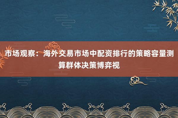 市场观察：海外交易市场中配资排行的策略容量测算群体决策博弈视