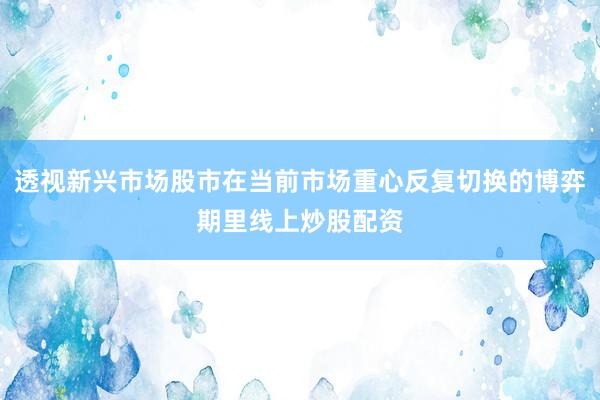 透视新兴市场股市在当前市场重心反复切换的博弈期里线上炒股配资