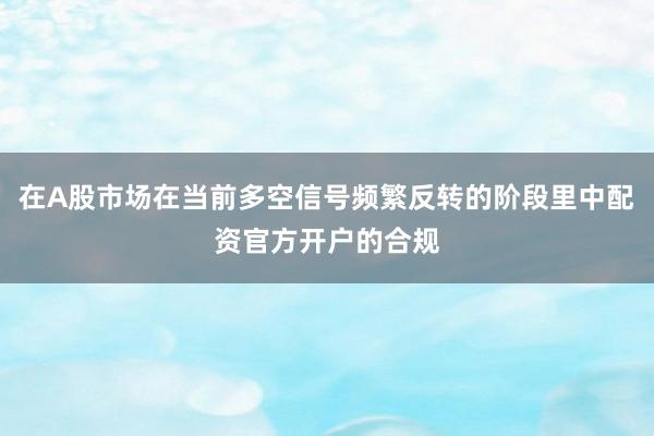 在A股市场在当前多空信号频繁反转的阶段里中配资官方开户的合规
