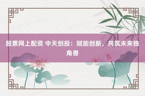 股票网上配资 中天创投：赋能创新，共筑未来独角兽