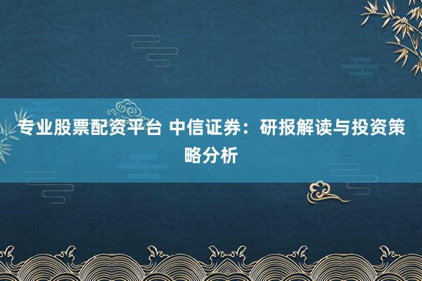 专业股票配资平台 中信证券：研报解读与投资策略分析