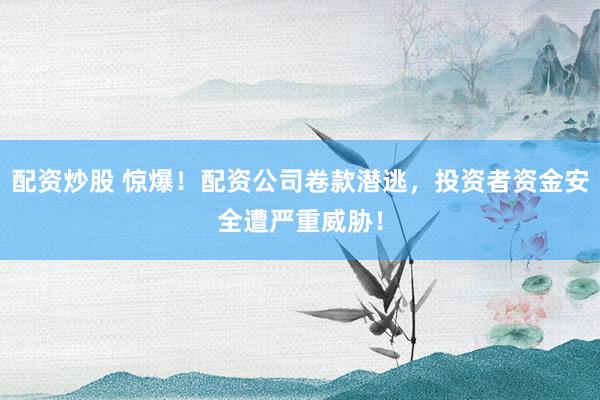 配资炒股 惊爆!配资公司卷款潜逃,投资者资金安全遭严重威胁!