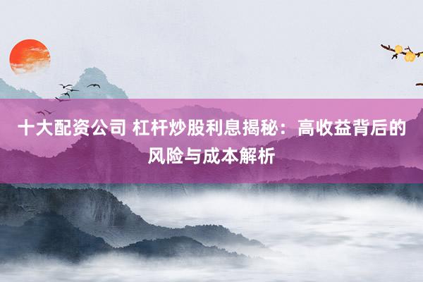 十大配资公司 杠杆炒股利息揭秘:高收益背后的风险与成本解析