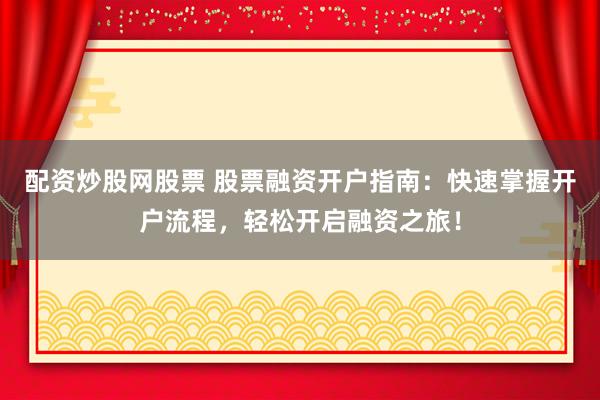配资炒股网股票 股票融资开户指南:快速掌握开户流程,轻松开启融资之旅!