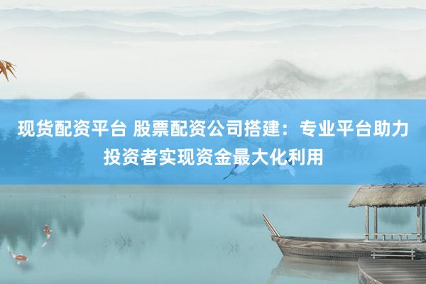 现货配资平台 股票配资公司搭建：专业平台助力投资者实现资金最大化利用