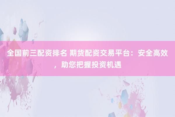 全国前三配资排名 期货配资交易平台：安全高效，助您把握投资机遇